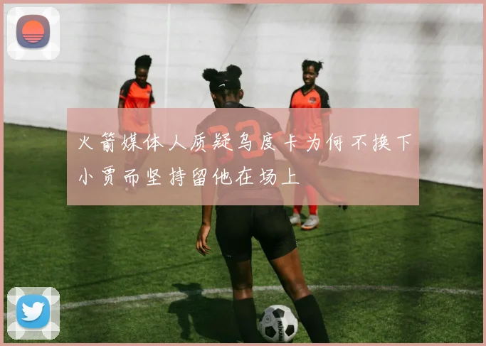 火箭媒体人质疑乌度卡为何不换下小贾而坚持留他在场上