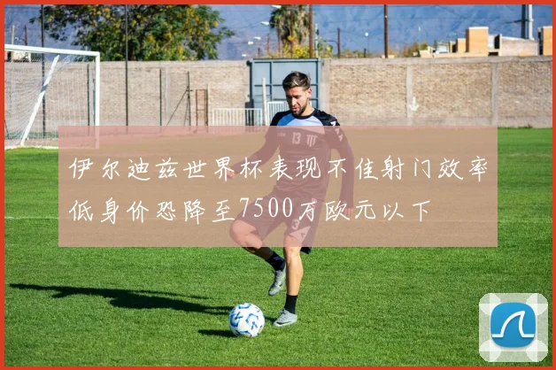 伊尔迪兹世界杯表现不佳射门效率低身价恐降至7500万欧元以下