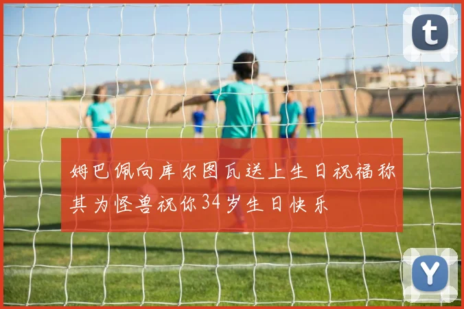 姆巴佩向库尔图瓦送上生日祝福称其为怪兽祝你34岁生日快乐