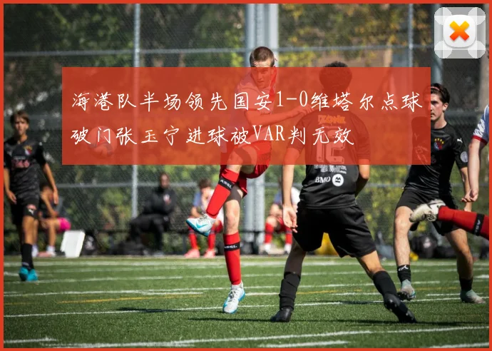 海港队半场领先国安1-0维塔尔点球破门张玉宁进球被VAR判无效