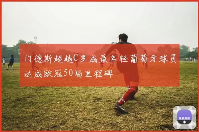 门德斯超越C罗成最年轻葡萄牙球员达成欧冠50场里程碑