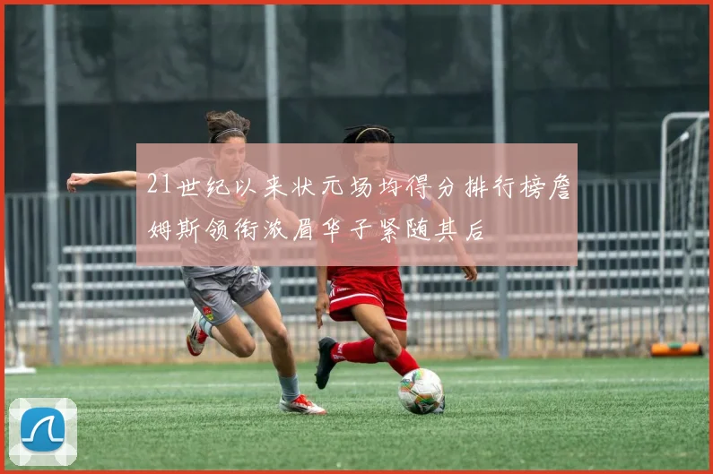 21世纪以来状元场均得分排行榜詹姆斯领衔浓眉华子紧随其后