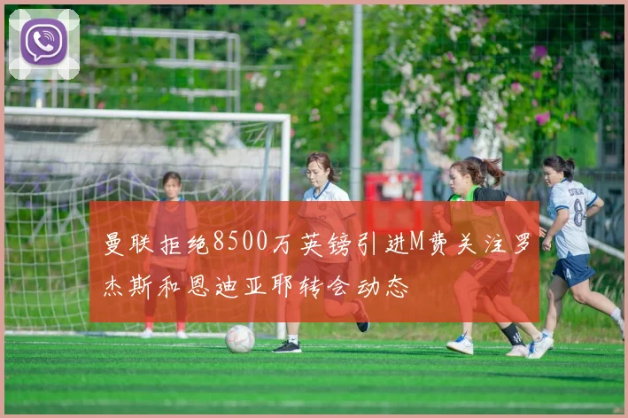 曼联拒绝8500万英镑引进M费关注罗杰斯和恩迪亚耶转会动态
