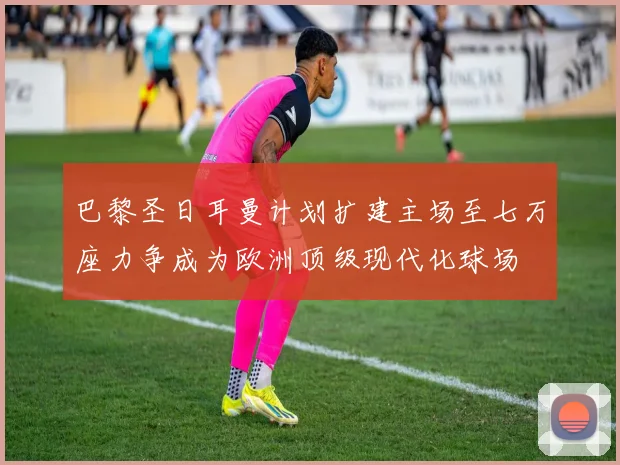 巴黎圣日耳曼计划扩建主场至七万座力争成为欧洲顶级现代化球场