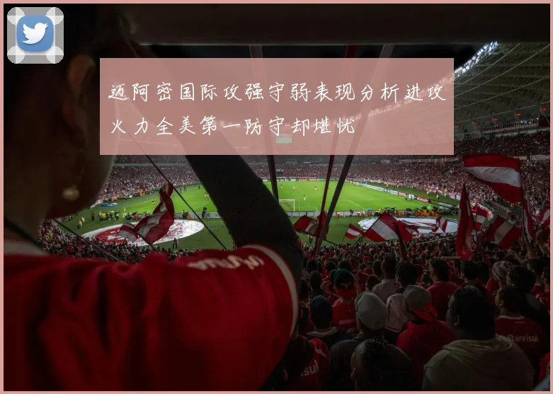 迈阿密国际攻强守弱表现分析进攻火力全美第一防守却堪忧