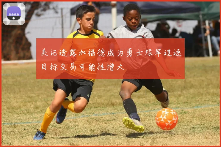 美记透露加福德成为勇士绿军追逐目标交易可能性增大