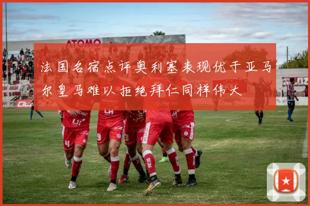 法国名宿点评奥利塞表现优于亚马尔皇马难以拒绝拜仁同样伟大