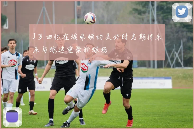 J罗回忆在埃弗顿的美好时光期待未来与球迷重聚新球场