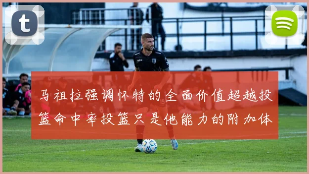 马祖拉强调怀特的全面价值超越投篮命中率投篮只是他能力的附加体现