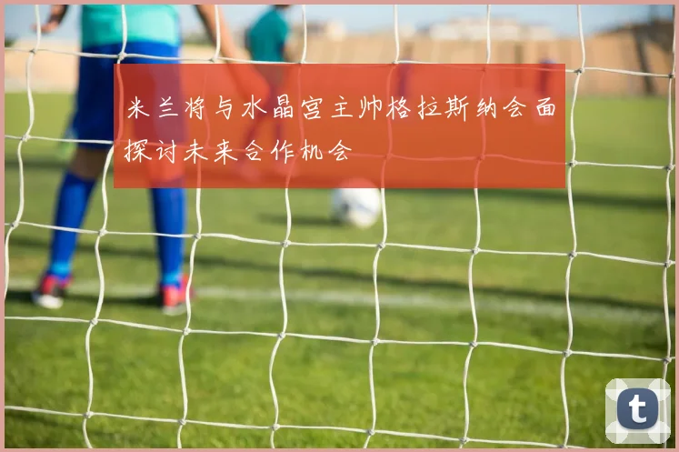 米兰将与水晶宫主帅格拉斯纳会面探讨未来合作机会