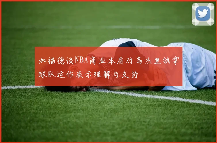 加福德谈NBA商业本质对乌杰里执掌球队运作表示理解与支持
